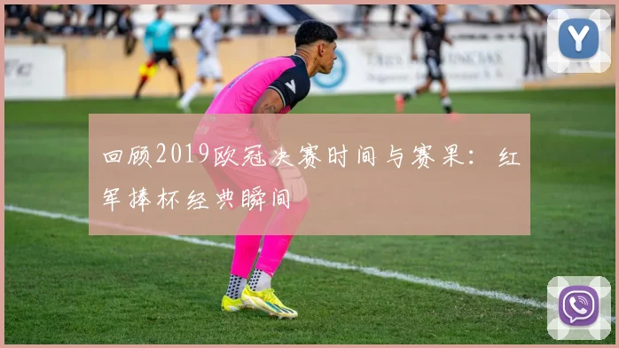 回顾2019欧冠决赛时间与赛果：红军捧杯经典瞬间