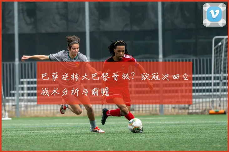 巴萨逆转大巴黎晋级？欧冠次回合战术分析与前瞻