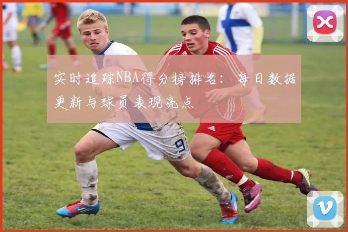 实时追踪NBA得分榜排名：每日数据更新与球员表现亮点