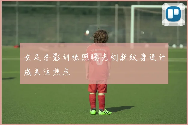 女足李影训练照曝光创新纹身设计成关注焦点