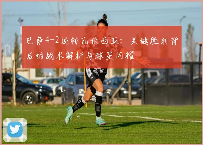 巴萨4-2逆转瓦伦西亚：关键胜利背后的战术解析与球星闪耀