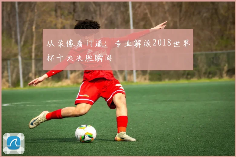 从录像看门道:专业解读2018世界杯十大决胜瞬间