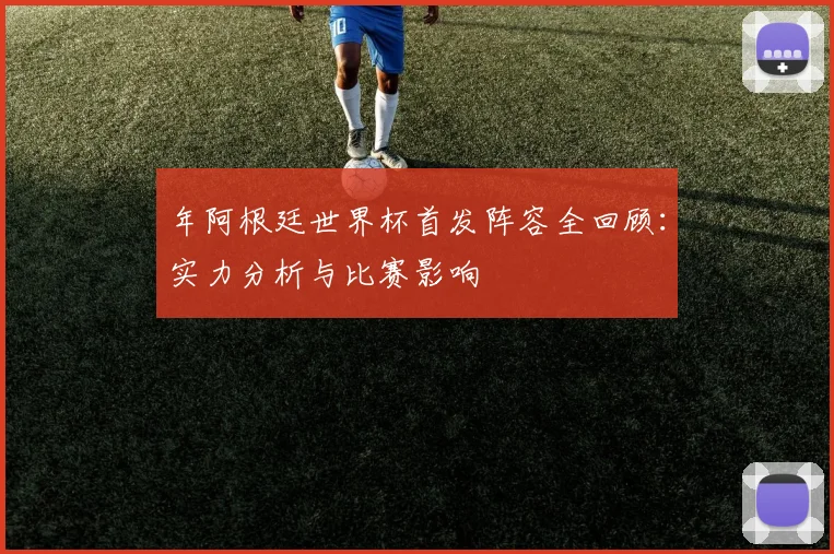年阿根廷世界杯首发阵容全回顾：实力分析与比赛影响