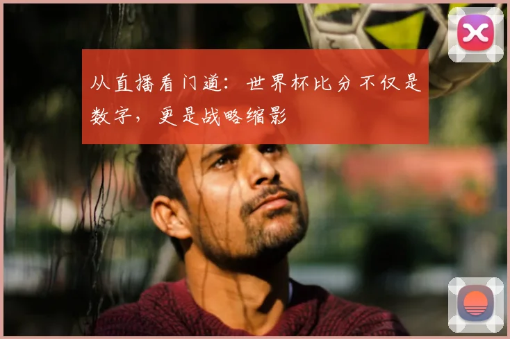 从直播看门道：世界杯比分不仅是数字，更是战略缩影