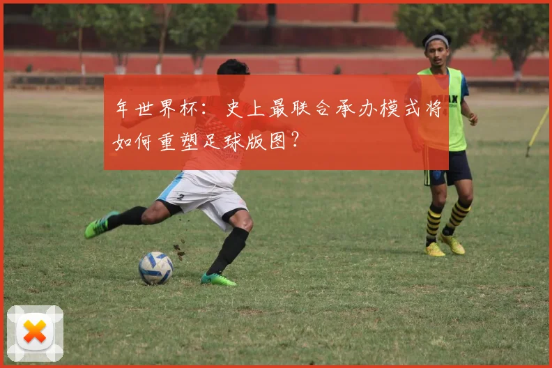 年世界杯：史上最联合承办模式将如何重塑足球版图？