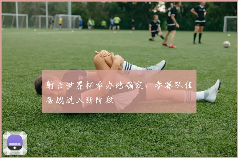 射击世界杯举办地确定,参赛队伍备战进入新阶段