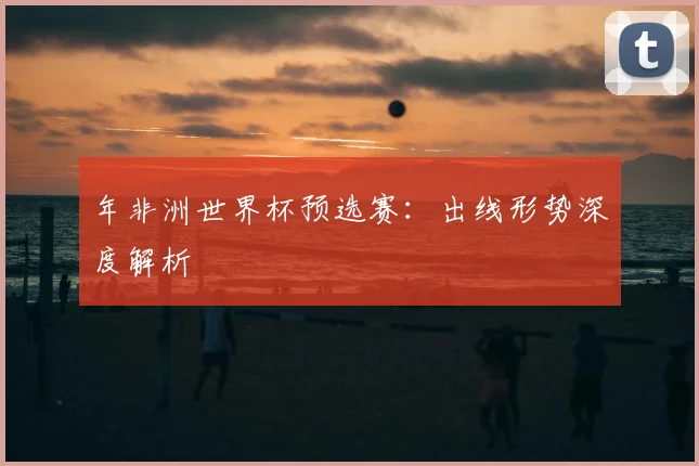 年非洲世界杯预选赛：出线形势深度解析