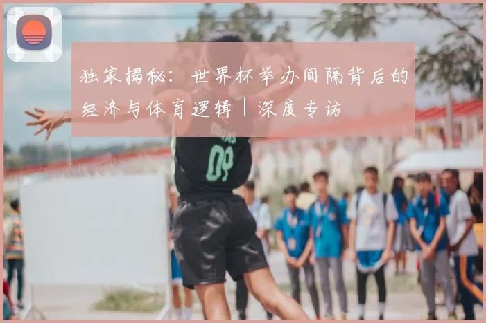 独家揭秘：世界杯举办间隔背后的经济与体育逻辑｜深度专访