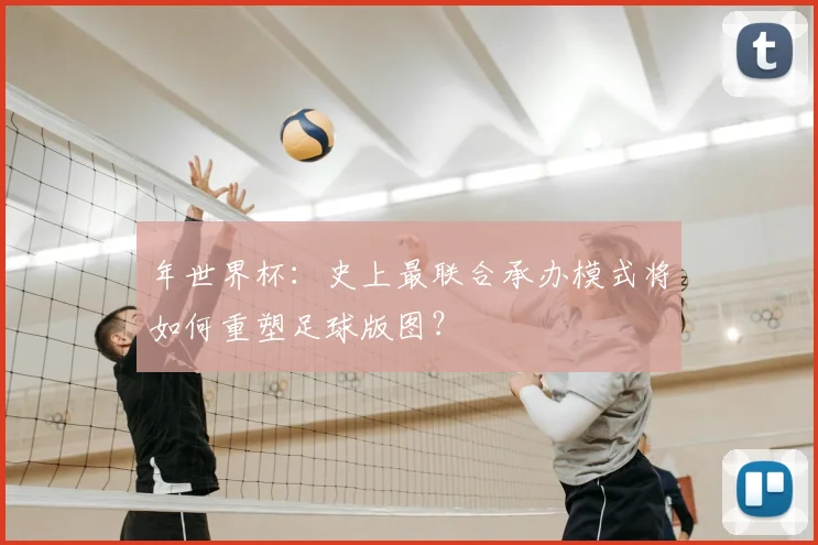年世界杯：史上最联合承办模式将如何重塑足球版图？