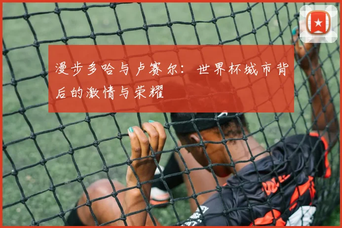 漫步多哈与卢赛尔：世界杯城市背后的激情与荣耀