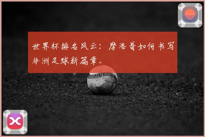 世界杯排名风云：摩洛哥如何书写非洲足球新篇章。