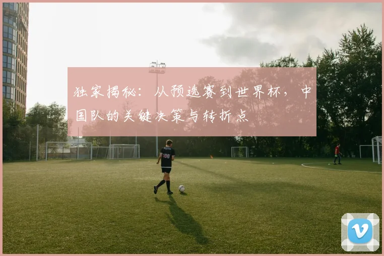 独家揭秘：从预选赛到世界杯，中国队的关键决策与转折点